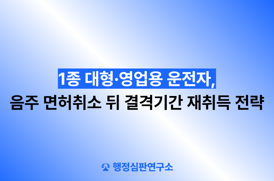 1종 대형·영업용 운전자, 음주 면허취소 뒤 결격기간 재취득 전략